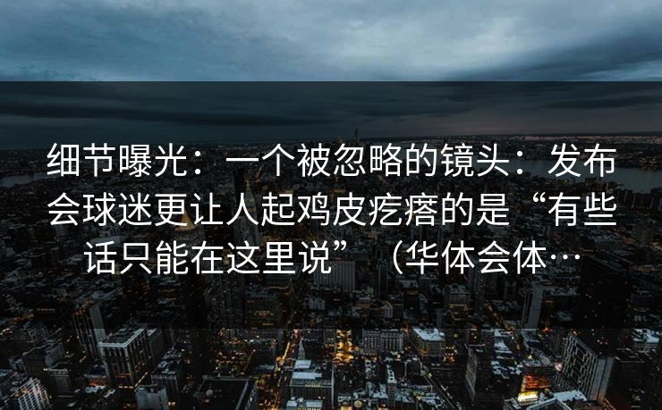 细节曝光：一个被忽略的镜头：发布会球迷更让人起鸡皮疙瘩的是“有些话只能在这里说”（华体会体…
