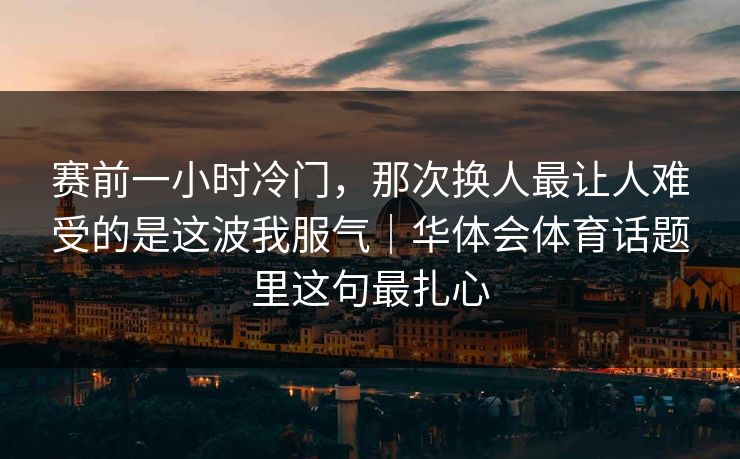 赛前一小时冷门，那次换人最让人难受的是这波我服气｜华体会体育话题里这句最扎心
