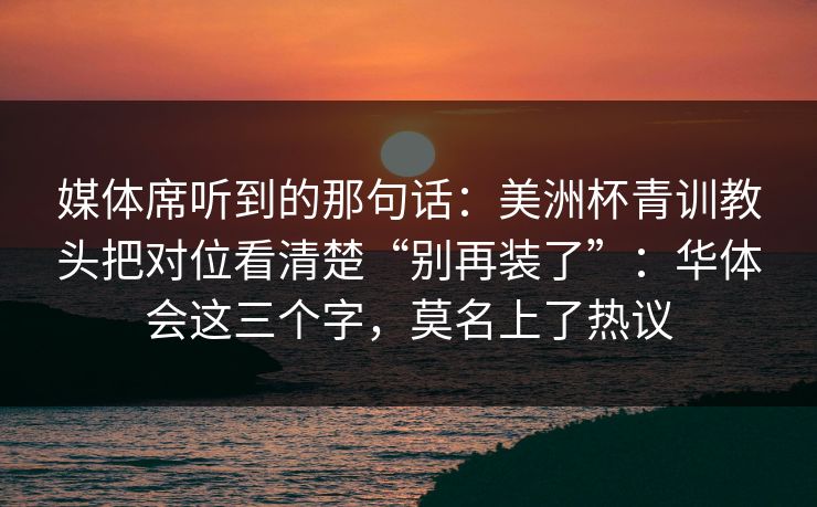 媒体席听到的那句话：美洲杯青训教头把对位看清楚“别再装了”：华体会这三个字，莫名上了热议