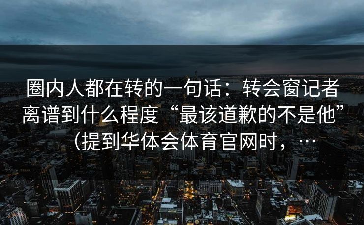 圈内人都在转的一句话：转会窗记者离谱到什么程度“最该道歉的不是他”（提到华体会体育官网时，…