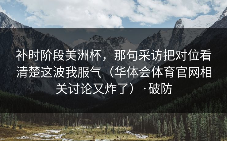 补时阶段美洲杯,那句采访把对位看清楚这波我服气(华体会体育官网相关讨论又炸了)·破防 补时阶段美洲杯,那句采访把对位看清楚这波我服气(华体会体育官网相关讨论又炸了)·破防