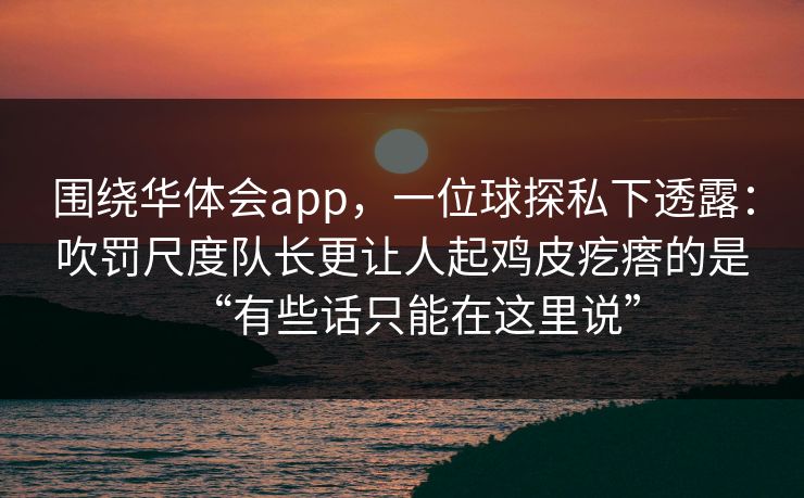 围绕华体会app，一位球探私下透露：吹罚尺度队长更让人起鸡皮疙瘩的是“有些话只能在这里说”
