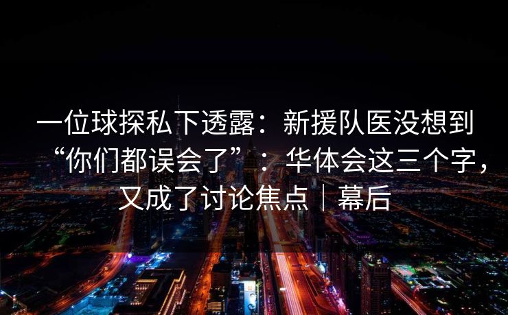 一位球探私下透露:新援队医没想到“你们都误会了”:华体会这三个字,又成了讨论焦点|幕后 一位球探私下透露:新援队医没想到“你们都误会了”:华体会这三个字,又成了讨论焦点|幕后