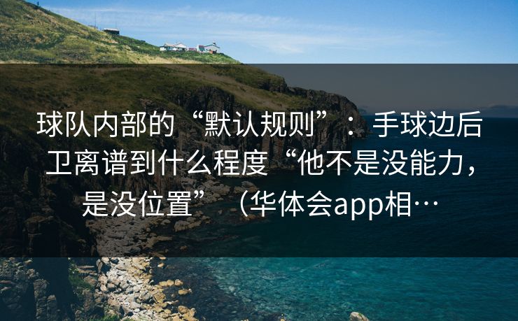 球队内部的“默认规则”:手球边后卫离谱到什么程度“他不是没能力,是没位置”(华体会app相… 球队内部的“默认规则”:手球边后卫离谱到什么程度“他不是没能力,是没位置”(华体会app相…