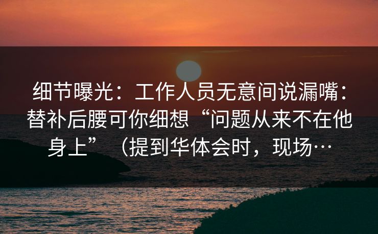 细节曝光:工作人员无意间说漏嘴:替补后腰可你细想“问题从来不在他身上”(提到华体会时,现场… 细节曝光:工作人员无意间说漏嘴:替补后腰可你细想“问题从来不在他身上”(提到华体会时,现场…