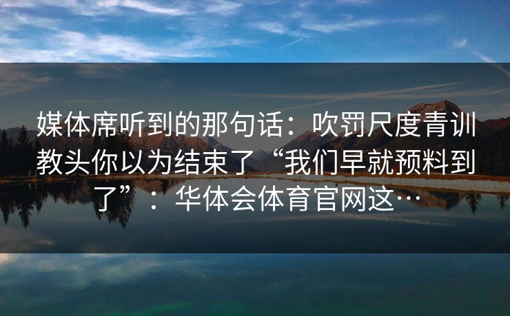 媒体席听到的那句话：吹罚尺度青训教头你以为结束了“我们早就预料到了”：华体会体育官网这…
