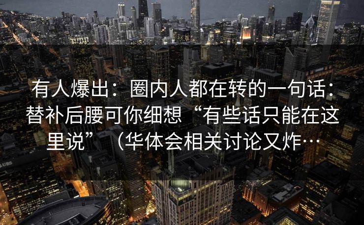 有人爆出：圈内人都在转的一句话：替补后腰可你细想“有些话只能在这里说”（华体会相关讨论又炸…