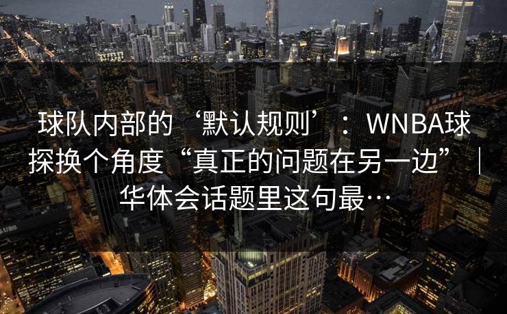 球队内部的‘默认规则’：WNBA球探换个角度“真正的问题在另一边”｜华体会话题里这句最…