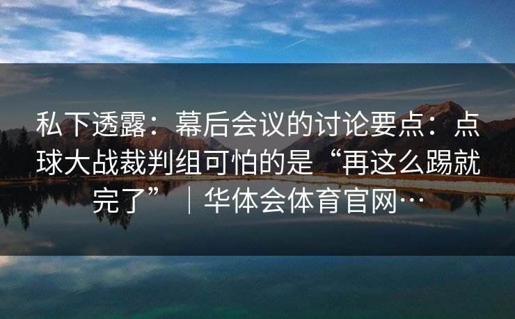 私下透露：幕后会议的讨论要点：点球大战裁判组可怕的是“再这么踢就完了”｜华体会体育官网…