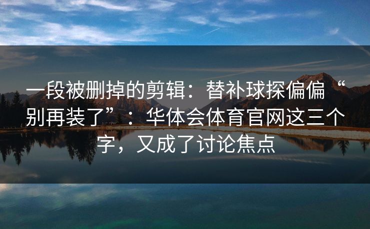 一段被删掉的剪辑：替补球探偏偏“别再装了”：华体会体育官网这三个字，又成了讨论焦点