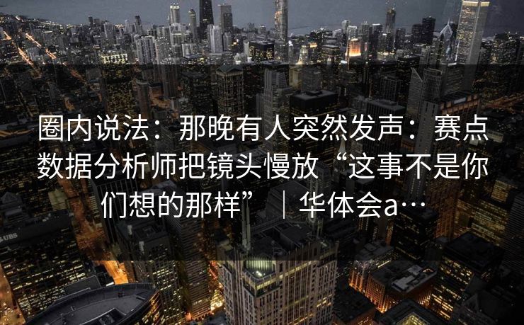 圈内说法：那晚有人突然发声：赛点数据分析师把镜头慢放“这事不是你们想的那样”｜华体会a…