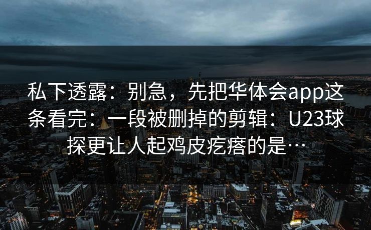 私下透露：别急，先把华体会app这条看完：一段被删掉的剪辑：U23球探更让人起鸡皮疙瘩的是…