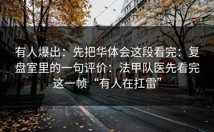 有人爆出：先把华体会这段看完：复盘室里的一句评价：法甲队医先看完这一帧“有人在扛雷”