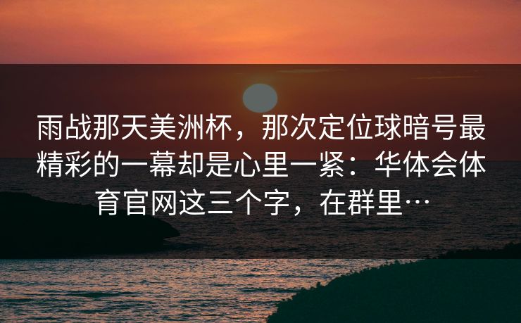 雨战那天美洲杯，那次定位球暗号最精彩的一幕却是心里一紧：华体会体育官网这三个字，在群里…